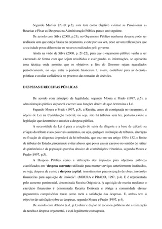 Segundo Martins (2010, p.5), esta tem como objetivo estimar as Provisionar as
Receitas e Fixar as Despesas na Administração Pública para o ano seguinte.
De acordo com Silva (2000, p.21), no Orçamento Público nenhuma despesa pode ser
realizada sem que esteja fixada no orçamento, e este por sua vez, deve ser um reflexo para que
a sociedade possa diferenciar os recursos realizados pelo governo.
Ainda na visão de Silva (2000, p. 21-22), para que o orçamento público venha a ser
executado de forma com que sejam recolhidas e averiguadas as informações, se apresenta
uma técnica onde permite que os objetivos e fins do Governo sejam reavaliados
periodicamente, ou seja, entre o período financeiro. E assim, contribuir para as decisões
políticas e avaliar a eficiência no processo das tomadas de decisões.
DESPESAS E RECEITAS PÚBLICAS
De acordo com principio da legalidade, segundo Moura e Prado (1997, p.5), a
administração pública só poderá exercer suas funções dentro do que determina a Lei.
Segundo Moura e Prado (1997, p.5), a Receita, antes de consignada no orçamento, é
objeto de Lei na Constituição Federal, ou seja, não há tributos sem lei, portanto existe a
legislação que determine e autorize a despesa pública.
A necessidade da Lei é para a criação do valor da alíquota e a base de cálculo na
criação do tributo e aos possíveis aumentos, ou seja, qualquer instituição de tributos, alteração
ou fixação de alíquotas dependerá da lei tributária, que traz em seu artigo 150 e 152, o limite
de tributar do Estado, procurando evitar abusos que possa causar excesso no sentido de retirar
do patrimônio e da população parcelas abusivo de contribuições tributárias, segundo Moura e
Prado (1997, p.5).
A Despesa Pública como a utilização dos impostos para objetivos públicos
classificados em “despesa corrente: utilizado para manter serviços anteriormente instituídos,
ou seja, despesa de custo; e despesa capital: investimentos para execução de obras, inversões
financeiras para aquisição de imóveis”. (MOURA e PRADO, 1997, p.4). E é representada
pelo aumento patrimonial, denominada Receita Originária. A aquisição de receita mediante o
exercício financeiro é denominada Receita Derivada e obriga a comunidade efetuar
pagamentos compulsórios tendo como meta a satisfação das despesas. E, ambas tem o
objetivo de satisfação sobre as despesas, segundo Moura e Prado (1997, p.4).
De acordo com Alberto (s.d., p.1) obter e dispor de recursos públicos são a realização
da receita e despesa orçamental, e está legalmente consagrada.
 