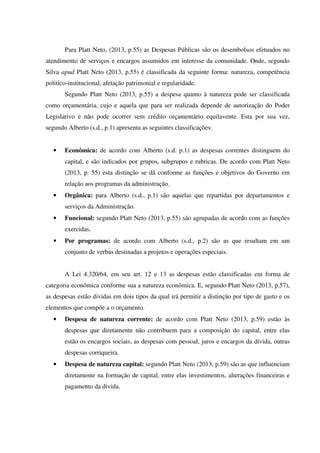Para Platt Neto, (2013, p.55) as Despesas Públicas são os desembolsos efetuados no
atendimento de serviços e encargos assumidos em interesse da comunidade. Onde, segundo
Silva apud Platt Neto (2013, p.55) é classificada da seguinte forma: natureza, competência
politico-institucional, afetação patrimonial e regularidade.
Segundo Platt Neto (2013, p.55) a despesa quanto à natureza pode ser classificada
como orçamentária, cujo e aquela que para ser realizada depende de autorização do Poder
Legislativo e não pode ocorrer sem crédito orçamentário equilavente. Esta por sua vez,
segundo Alberto (s.d., p.1) apresenta as seguintes classificações:
• Econômica: de acordo com Alberto (s.d. p.1) as despesas correntes distinguem do
capital, e são indicados por grupos, subgrupos e rubricas. De acordo com Platt Neto
(2013, p. 55) esta distinção se dá conforme as funções e objetivos do Governo em
relação aos programas da administração.
• Orgânica: para Alberto (s.d., p.1) são aquelas que repartidas por departamentos e
serviços da Administração.
• Funcional: segundo Platt Neto (2013, p.55) são agrupadas de acordo com as funções
exercidas.
• Por programas: de acordo com Alberto (s.d., p.2) são as que resultam em um
conjunto de verbas destinadas a projetos e operações especiais.
A Lei 4.320/64, em seu art. 12 e 13 as despesas estão classificadas em forma de
categoria econômica conforme sua a natureza econômica. E, segundo Platt Neto (2013, p.57),
as despesas estão dividas em dois tipos da qual irá permitir a distinção por tipo de gasto e os
elementos que compõe a o orçamento.
• Despesa de natureza corrente: de acordo com Platt Neto (2013, p.59) estão às
despesas que diretamente não contribuem para a composição do capital, entre elas
estão os encargos sociais, as despesas com pessoal, juros e encargos da dívida, outras
despesas corriqueira.
• Despesa de natureza capital: segundo Platt Neto (2013, p.59) são as que influenciam
diretamente na formação de capital, entre elas investimentos, alterações financeiras e
pagamento da divida.
 