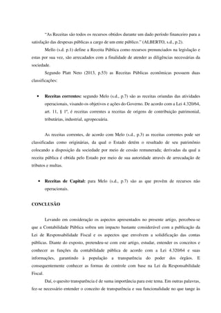 “As Receitas são todos os recursos obtidos durante um dado período financeiro para a
satisfação das despesas públicas a cargo de um ente público.” (ALBERTO, s.d., p.2).
Mello (s.d. p.1) define a Receita Pública como recursos prenunciados na legislação e
estas por sua vez, são arrecadados com a finalidade de atender as diligências necessárias da
sociedade.
Segundo Platt Neto (2013, p.53) as Receitas Públicas econômicas possuem duas
classificações:
• Receitas correntes: segundo Melo (s.d., p.7) são as receitas oriundas das atividades
operacionais, visando os objetivos e ações do Governo. De acordo com a Lei 4.320/64,
art. 11, § 1º, é receitas correntes a receitas de origens de contribuição patrimonial,
tributárias, industrial, agropecuária.
As receitas correntes, de acordo com Melo (s.d., p.3) as receitas correntes pode ser
classificadas como originárias, da qual o Estado detém o resultado de seu patrimônio
colocando a disposição da sociedade por meio de cessão remunerada; derivadas da qual a
receita pública é obtida pelo Estado por meio de sua autoridade através de arrecadação de
tributos e multas.
• Receitas de Capital: para Melo (s.d., p.7) são as que provêm de recursos não
operacionais.
CONCLUSÃO
Levando em consideração os aspectos apresentados no presente artigo, percebeu-se
que a Contabilidade Pública sofreu um impacto bastante considerável com a publicação da
Lei de Responsabilidade Fiscal e os aspectos que envolvem a solidificação das contas
públicas. Diante do exposto, pretendeu-se com este artigo, estudar, entender os conceitos e
conhecer as funções da contabilidade pública de acordo com a Lei 4.320/64 e suas
informações, garantindo à população a transparência do poder dos órgãos. E
consequentemente conhecer as formas de controle com base na Lei da Responsabilidade
Fiscal.
Daí, o quesito transparência é de suma importância para este tema. Em outras palavras,
fez-se necessário entender o conceito de transparência e sua funcionalidade no que tange às
 