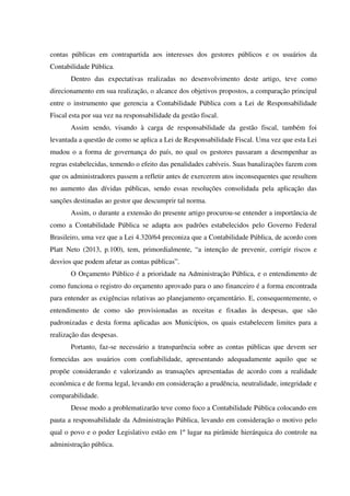 contas públicas em contrapartida aos interesses dos gestores públicos e os usuários da
Contabilidade Pública.
Dentro das expectativas realizadas no desenvolvimento deste artigo, teve como
direcionamento em sua realização, o alcance dos objetivos propostos, a comparação principal
entre o instrumento que gerencia a Contabilidade Pública com a Lei de Responsabilidade
Fiscal esta por sua vez na responsabilidade da gestão fiscal.
Assim sendo, visando à carga de responsabilidade da gestão fiscal, também foi
levantada a questão de como se aplica a Lei de Responsabilidade Fiscal. Uma vez que esta Lei
mudou o a forma de governança do país, no qual os gestores passaram a desempenhar as
regras estabelecidas, temendo o efeito das penalidades cabíveis. Suas banalizações fazem com
que os administradores passem a refletir antes de exercerem atos inconsequentes que resultem
no aumento das dívidas públicas, sendo essas resoluções consolidada pela aplicação das
sanções destinadas ao gestor que descumprir tal norma.
Assim, o durante a extensão do presente artigo procurou-se entender a importância de
como a Contabilidade Pública se adapta aos padrões estabelecidos pelo Governo Federal
Brasileiro, uma vez que a Lei 4.320/64 preconiza que a Contabilidade Pública, de acordo com
Platt Neto (2013, p.100), tem, primordialmente, “a intenção de prevenir, corrigir riscos e
desvios que podem afetar as contas públicas”.
O Orçamento Público é a prioridade na Administração Pública, e o entendimento de
como funciona o registro do orçamento aprovado para o ano financeiro é a forma encontrada
para entender as exigências relativas ao planejamento orçamentário. E, consequentemente, o
entendimento de como são provisionadas as receitas e fixadas às despesas, que são
padronizadas e desta forma aplicadas aos Municípios, os quais estabelecem limites para a
realização das despesas.
Portanto, faz-se necessário a transparência sobre as contas públicas que devem ser
fornecidas aos usuários com confiabilidade, apresentando adequadamente aquilo que se
propõe considerando e valorizando as transações apresentadas de acordo com a realidade
econômica e de forma legal, levando em consideração a prudência, neutralidade, integridade e
comparabilidade.
Desse modo a problematizarão teve como foco a Contabilidade Pública colocando em
pauta a responsabilidade da Administração Pública, levando em consideração o motivo pelo
qual o povo e o poder Legislativo estão em 1º lugar na pirâmide hierárquica do controle na
administração pública.
 