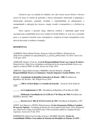 Concluí-se que, na condição de cidadãos, nos cabe exercer nossos direitos e deveres
cívicos de atuar no sentido de participar e buscar informações anunciando à população e
denunciando distorções, garantido seriedade e respeitabilidade no planejamento e
acompanhando a aplicação dos recursos, sempre visando à transparência e a eficiência na
gestão.
Nesse aspecto, o presente artigo, objetivou certificar o importante papel social
executado pela contabilidade nesse novo modelo de Gestão Pública. E, com isso a sociedade
passa a se organizar trazendo como consequência a exigência de maior transparência como
meio de prevenção a combate a corrupção.
REFERÊNCIAS
ALBERTO, Otávio Manuel Gomes. Despesas e Receitas Públicas. Disponível em:
<http://www.octalberto.no.sapo.pt/despesas_e_receitas_publicas.htm > de 2014. Acesso em
15 de agos. 2014.
ANDRADE, Rogério Vieira de. A Lei de Responsabilidade Fiscal e seu Aspecto Evolutivo.
Disponível em: <http://www.webartigos.com/artigos/a-lei-de-responsabilidade-fiscal-e-seu-
aspecto-evolutivo/3498/> de 2008. Acesso em 18 abr. 2014.
ARRUDA, Ângela Maria Furtado e PEREIRA, Simone Monteiro. A Lei de
Responsabilidade Fiscal e as Limitações e Sanções Impostas à Gestão Pública. 2010.
BRASIL. Constituição da República Federativa do Brasil – 1988. Presidência da
Republica. Ed. Brasília – DF. (Edição Nova) 2010.
_______. CREA o Erário Régio e o Conselho da Fazenda – Alvará de 28 de Junho de
1808.
_______. Lei Complementar nº 101 – Presidência da Republica; 05 de Maio de 2000.
_______. Publicação Consolidade da Lei 4.320, de 17 de Março de 1964. Presidência da
República. Brasilia; 1964.
_______. Decreto Lei nº 200, de 25 de Fevereiro de 1967. Presidência da República; 1967.
CONTI, José Mauricio e PINTO, Élida Graziane. Lei dos Orçamentos Públicos Completa
50 Anos de Vigência – Faculdade de Direito da Universidade de São Paulo. 2014. Disponível
em: <http://www.conjur.com.br/2014-mar-17/lei-orcamentos-publicos-completa-50-anos-
vigencia>, Acesso em 18 abr. 2014.
DOMINGUES, Maria José Carvalho de Souza e SOARES, Maurélio. Ensino de
Contabilidade Pública: Uma análise de Ementas da Disciplina no Sistema ACAPE –
 