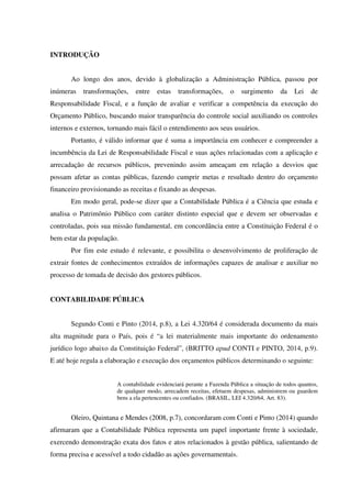 INTRODUÇÃO
Ao longo dos anos, devido à globalização a Administração Pública, passou por
inúmeras transformações, entre estas transformações, o surgimento da Lei de
Responsabilidade Fiscal, e a função de avaliar e verificar a competência da execução do
Orçamento Público, buscando maior transparência do controle social auxiliando os controles
internos e externos, tornando mais fácil o entendimento aos seus usuários.
Portanto, é válido informar que é suma a importância em conhecer e compreender a
incumbência da Lei de Responsabilidade Fiscal e suas ações relacionadas com a aplicação e
arrecadação de recursos públicos, prevenindo assim ameaçam em relação a desvios que
possam afetar as contas públicas, fazendo cumprir metas e resultado dentro do orçamento
financeiro provisionando as receitas e fixando as despesas.
Em modo geral, pode-se dizer que a Contabilidade Pública é a Ciência que estuda e
analisa o Patrimônio Público com caráter distinto especial que e devem ser observadas e
controladas, pois sua missão fundamental, em concordância entre a Constituição Federal é o
bem estar da população.
Por fim este estudo é relevante, e possibilita o desenvolvimento de proliferação de
extrair fontes de conhecimentos extraídos de informações capazes de analisar e auxiliar no
processo de tomada de decisão dos gestores públicos.
CONTABILIDADE PÚBLICA
Segundo Conti e Pinto (2014, p.8), a Lei 4.320/64 é considerada documento da mais
alta magnitude para o País, pois é “a lei materialmente mais importante do ordenamento
jurídico logo abaixo da Constituição Federal”, (BRITTO apud CONTI e PINTO, 2014, p.9).
E até hoje regula a elaboração e execução dos orçamentos públicos determinando o seguinte:
A contabilidade evidenciará perante a Fazenda Pública a situação de todos quantos,
de qualquer modo, arrecadem receitas, efetuem despesas, administrem ou guardem
bens a ela pertencentes ou confiados. (BRASIL, LEI 4.320/64, Art. 83).
Oleiro, Quintana e Mendes (2008, p.7), concordaram com Conti e Pinto (2014) quando
afirmaram que a Contabilidade Pública representa um papel importante frente à sociedade,
exercendo demonstração exata dos fatos e atos relacionados à gestão pública, salientando de
forma precisa e acessível a todo cidadão as ações governamentais.
 