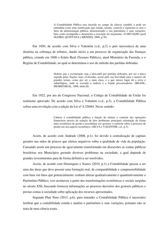 A Contabilidade Pública esta inserida no campo da ciência contábil, e pode ser
entendida como uma ramificação que estuda, orienta, controla e registram os atos e
fatos da administração pública, demonstrando o seu patrimônio e suas variações,
bem como acompanha e demonstra a execução do orçamento. (CARVALHO apud
OLEIRO, QUINTANA e MENDES, 2008, p.38).
Em 1850, de acordo com Silva e Valentim (s.d., p.2) o país necessitava de uma
doutrina na cobrança de tributos, dando inicio a um processo de organização das finanças
pública, criando em 1808 o Erário Real (Tesouro Público), atual Ministério da Fazenda, e o
Regime de Contabilidade, no qual se determinou o uso do método das partidas dobradas:
Ordeno que a escrituração seja a mercantil por partidas dobradas, por ser a única
seguida pelas Nações mais civilizadas, assim pela sua brevidade para o maneio de
grandes somas, como por ser a mais clara, e a que menos lugar dá a erros e
subterfúgios, onde se esconda a malicia e a fraude prevaricadores. (BRASIL,
ERÁRIO REAL, 1808, título II).
Em 1922, por ato do Congresso Nacional, o Código de Contabilidade da União foi
realmente aprovado. De acordo com Silva e Valentim (s.d., p.2), a Contabilidade Pública
sofreu uma revolução com a edição da Lei nº 4.320/64. Nesse sentido:
Caberia à contabilidade pública a função de efetuar o controle das operações
financeiras através da solução de dois problemas principais orientação da forma
mais econômica de gestão e possibilitar aos gestores o controle sobre o processo de
gestão em seu aspecto econômico. (SILVA e VALENTIM, s.d., p.3).
Assim, de acordo com Andrade (2008, p.1), foi devido à centralização de capitais
gerados nas mãos de poucos que efeitos negativos sobre a qualidade de vida da população.
Causando assim um processo de agravamento transformado em discussões as contas públicas
brasileiras nos Municípios gerando diversos problemas na sociedade, a qual depende de
grandes investimentos para de forma definitiva ser resolvidos.
Assim, de acordo com Domingues e Soares (2010, p.1) a Contabilidade passou a ser
uma das áreas que deve possuir uma formação real, de comparabilidade e compreensibilidade
com base em fatos que potencialmente venham alterar qualitativamente e quantitativamente o
Patrimônio Público, isso aconteceu a partir das transformações econômicas e sociais surgidas
no século XXI, buscando fornecer informações ao processo decisório dos gestores públicos e
prestar contas à sociedade sobre aplicação dos recursos apresentados.
Segundo Platt Neto (2013, p.6), para entender a Contabilidade Pública é necessário
lembrar que a contabilidade estuda e analisa o patrimônio e suas variações, portanto não se
trata de uma ciência exata.
 