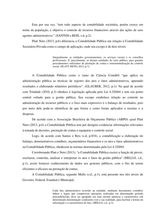 Esta por sua vez, “tem todo aspecto da contabilidade societária, porém exerce em
nome da população, e objetiva o controle de recursos financeiros através das ações de seus
agentes administrativos.” (SANTOS e REIS, s.d, p.2).
Platt Neto (2013, p.6) diferencia a Contabilidade Pública em relação à Contabilidade
Societário-Privada como o campo de aplicação, onde seu escopo é de dois níveis:
Integralmente, as entidades governamentais, os serviços sociais e os conselhos
profissionais. E, parcialmente, as demais entidades do setor público, para garantir
procedimentos suficientes de prestação de contas e instrumentalização do controle
social. (PLATT NETO, 2013, p.7).
A Contabilidade Pública como o ramo da Ciência Contábil “que aplica na
administração pública as técnicas de registro dos atos e fatos administrativos, apurando
resultados e elaborando relatórios periódicos”. (GLAUBER, 2012, p.1). Na qual de acordo
com Trindade (2010, p.3) obedece à legislação aplicada pela Lei 4.320/64 e tem seu ponto
central voltado para a gestão pública. Seu escopo estabelece relação ao controle na
administração de recursos públicos e o foco mais expressivo é o balanço de resultados, pois
por meio dele pode-se identificar de que forma e como foram aplicados a receitas e a
despesas.
De acordo com a Associação Brasileira de Orçamento Público (ABPO) apud Platt
Neto (2013, p.6) a Contabilidade Pública tem por desígnio evidenciar informações relevantes
à tomada de decisões, prestação de contas e equiparar o controle social.
Logo, de acordo com Santos e Reis (s.d, p.834), a contabilização a elaboração do
balanço, demonstrativos contábeis, orçamentários financeiros e os atos e fatos administrativos
na Contabilidade Pública, obedecem às normas determinadas pela Lei 4.320/64.
Corroborando Platt e Neto (2013), “a Contabilidade Pública exerce a função de prever,
escriturar, controlar, analisar e interpretar os atos e fatos da gestão pública” (MELLO, s.d.,
p.1), assim fornecer conhecimento de dados aos gestores públicos, com o fito de serem
eficientes e eficazes na prestação de contas.
A Contabilidade Pública, segundo Mello (s.d., p.1), está presente nos três níveis de
Governo: Federal, Estadual e Municipal.
Cada fato administrativo ocorrido na entidade, mediante documentos contábeis
hábeis e legais que comprovem operações realizadas em determinado período
preestabelecido, deve ser agrupado em uma mesma natureza e característica sob
determinada denominação condizente com a sua realidade, para facilitar a leitura da
informação e a característica do fato. (MELLO, s.d., p.3).
 
