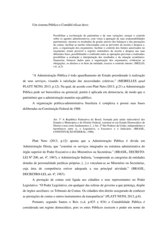 Um sistema Público e Contábil eficaz deve:
Possibilitar a escrituração do patrimônio e de suas variações, ensejar o controle
sobre os agentes administrativos, com vistas à apuração de suas responsabilidades
patrimoniais; mostrar os resultados da gestão através dos balanços e das prestações
de contas; facilitar as tarefas relacionadas com as previsões da receita e despesa e,
pois, a organização dos orçamentos; facilitar o controle dos limites autorizados no
orçamento; tornar possível o registro sistemático da receita e despesa nas suas
diferentes fases, possibilitando o confronto entre as operações previstas e realizadas;
possibilitar a avaliação e interpretação dos resultados e da situação econômico-
financeira; fornecer dados para a organização dos orçamentos; evidenciar as
obrigações, os direitos e os bens da entidade; exercer o controle interno. (MELLO,
s.d., p.2).
“A Administração Pública é todo aparelhamento do Estado preordenado à realização
de seus serviços, visando à satisfação das necessidades coletivas.” (MEIRELLES apud
PLATT NETO, 2013, p.12). Na qual, de acordo com Platt Neto (2013, p.21) a Administração
Pública pode ser burocrática ou gerencial, porém é aplicada em democracia, de modo que o
patrimônio que a administração mantém seja público.
A organização política-administrativa brasileira é complexa e possui suas bases
deliberadas na Constituição Federal de 1988:
Art. 1º A República Federativa do Brasil, formada pela união indissolúvel dos
Estados e Municípios e do Distrito Federal, constitui-se em Estado Democrático de
Direito e tem como fundamentos: [...] Art. 2º São Poderes da União, independentes e
harmônicos entre si, o Legislativo, o Executivo e o Judiciário. (BRASIL,
CONSTITUIÇÃO FEDERAL, 1988).
Platt Neto (2013, p.12) aponta que a Administração Pública é divida em
Administração Direta, que “constitui os serviços integrados na estrutura administrativa do
órgão superior do Poder Executivo e dos Ministérios ou Secretárias.” (BRASIL, DECRETO-
LEI Nº 200, art. 4º, 1967), e Administração Indireta, “compreende as categorias de entidades
dotadas de personalidade jurídicas próprias, [...] e vinculam-se ao Ministério ou Secretárias,
cuja área de competência estiver adequada a sua principal atividade.” (BRASIL,
DECRETRO-LEI, art. 4º, 1967).
A prestação de contas está ligada aos cidadãos e seus representantes no Poder
Legislativo. “O Poder Legislativo, em qualquer das esferas de governo a que pertença, dispõe
de órgãos auxiliares: os Tribunais de Contas. Os cidadãos têm direito assegurado de conhecer
as prestações de contas e outros instrumentos da transparência” (PLATT NETO, 2013, p.8).
Portanto, segundo Santos e Reis (s.d, p.833 e 834) a Contabilidade Pública é
considerada um regime democrático, pois os entes Públicos exercem o poder em nome do
 