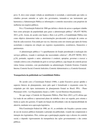 povo. E, deve estar sempre voltada ao atendimento à sociedade, e autorizando que todos os
cidadãos possam entender as ações dos governantes, tornando-se um instrumento que
harmoniza a Administração Pública as informações e controles necessários com propósito de
melhorias nos negócio públicos.
Foi a “Constituição Federal de 1988 que definiu o direito de acesso a qualquer cidadão
bem como principio da popularidade para guiar a administração pública.” (PLATT NETO,
2013, p.24). Assim, de acordo com Santos e Reis (s.d, p.835), a Contabilidade Pública tem
como objetivo demonstrar todas as movimentações prevalecendo à prestação de contas ao
final de cada exercício. Esta ainda por sua vez, funciona como um sistema que opera de forma
assimilada e composta em relação aos registros orçamentários, econômicos, financeiros e
patrimoniais.
A administração pública é “o aparelhamento do Estado preordenado à realização dos
serviços públicos, visando à satisfação das necessidades coletivas”, (PLATT NETO, 2013,
p.24), portando, segundo o autor, administrar é conduzir, apropriar, governar e exercer a
vontade coletiva com a finalidade de gerir os serviços públicos, cuja função de controle possui
várias formas existentes, com peculiaridades na administração: Controle Externo; Controle
Interno; Controle Social; Controle Judiciário; Controle Administrativo; e, Controle Gerencial.
Transparência da publicidade na Contabilidade Pública
De acordo com a Constituição Federal (1988), o poder Executivo possui aptidão e
aspectos básicos de planejamento, meio pelo qual é formalizado o orçamento como lei,
estipulado por três tipos instrumentos de planejamento Estatal no Brasil: PPA - Plano
Plurianual; LOA – Lei Orçamentária Anual; e, LDO – Lei de Diretrizes Orçamentárias.
No que tange o Controle do Orçamento Público, Platt Neto (2013, p.23) afirma que
Lei trada de um ardiloso e operacional plano de trabalho e deve ser seguido, pois orienta e
limita as ações dos gestores. É rígido em função da dificuldade e não da impraticabilidade de
alterá-lo, mediante nova aprovação legislativa.
Pela Constituição Federal de 1988, art. 61, as entidades são forçadas a prestar contas
de uso de recursos públicos honrando o princípio da publicidade, visando dar compreensão à
intenção dos legisladores. Pois, estima que a participação popular seja o alicerce do controle
social, e depende vigorosamente da transparência das ações governamentais e das contas
públicas.
 