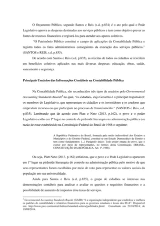 O Orçamento Público, segundo Santos e Reis (s.d, p.834) é o ato pelo qual o Pode
Legislativo aprova as despesas destinadas aos serviços públicos e tem como objetivo prever as
fontes de recursos financeiros e registrá-los para atender aos apuros coletivos.
“O Patrimônio Público constitui o campo de aplicações da Contabilidade Pública e
registra todos os fatos administrativos conseguintes da execução dos serviços públicos.”
(SANTOS e REIS, s.d, p.835).
De acordo com Santos e Reis (s.d, p.835), as receitas de todos os cidadãos se revertem
em benefícios coletivos aplicados nas mais diversas despesas: educação, obras, saúde,
saneamento e segurança.
Principais Usuários das Informações Contábeis na Contabilidade Pública
Na Contabilidade Publica, são reconhecidos três tipos de usuários pelo Governmental
Accounting Standards Boards2
no qual, “os cidadãos, cujo Governo é o principal responsável;
os membros do Legislativo, que representam os cidadãos e os investidores e os credores que
emprestam recursos ou que participam no processo de financiamento.” (SANTOS e Reis, s.d,
p.835). Lembrando que de acordo com Platt e Neto (2013, p.162), o povo e o poder
Legislativo estão em 1º lugar no controle da pirâmide hierarquia na administração pública em
razão de estar estabelecido na Constituição Federal do Brasil de 1988 o seguinte:
A República Federativa do Brasil, formada pela união indissolúvel dos Estados e
Municípios e do Distrito Federal, constitui-se em Estado Democrático de Direito e
tem como fundamentos: [...] Parágrafo único: Todo poder emana do povo, que o
exerce por meio de representantes, no termos desta Constituição. (BRASIL,
CONSTITUIÇÃO DA REPÚBLICA, Art. 1º, 1988).
Ou seja, Platt Neto (2013, p.162) enfatizou, que o povo e o Pode Legislativo aparecem
em 1º lugar na pirâmide hierarquia do controle na administração pública pelo motivo de que
seus representantes foram escolhidos por meio de voto para representar os valores sociais da
população em sua universalidade.
Ainda para Santos e Reis (s.d, p.835), o grupo de cidadãos se interessa nas
demonstrações contábeis para analisar e avaliar os quesitos e requisitos financeiros e a
possibilidade de aumento de impostos e/ou taxas de serviços.
2
Governmental Accounting Standards Boards (GASB) “é a organização independente que estabelece e melhora
os padrões de contabilidade e relatórios financeiros para os governos estaduais e locais dos EUA”. Disponível
em: http://www.pwc.com/us/en/cfodirect/standard-setters/gasb/index.jhtml. Consultado em 21/10/2014; de
19/08/2014.
 