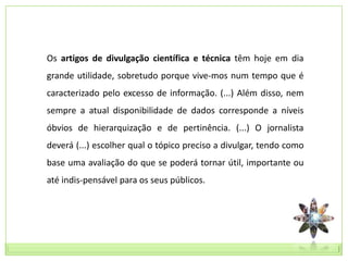 Os artigos de divulgação científica e técnica têm hoje em dia
grande utilidade, sobretudo porque vive-mos num tempo que é
caracterizado pelo excesso de informação. (...) Além disso, nem
sempre a atual disponibilidade de dados corresponde a níveis
óbvios de hierarquização e de pertinência. (...) O jornalista
deverá (...) escolher qual o tópico preciso a divulgar, tendo como
base uma avaliação do que se poderá tornar útil, importante ou
até indis-pensável para os seus públicos.
 