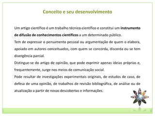 Conceito e seu desenvolvimento


Um artigo científico é um trabalho técnico-científico e constitui um instrumento
de difusão de conhecimentos científicos a um determinado público.
Tem de expressar o pensamento pessoal ou argumentação de quem o elabora,
apoiado em autores conceituados, com quem se concorda, discorda ou se tem
divergência parcial.
Distingue-se do artigo de opinião, que pode exprimir apenas ideias próprias e,
frequentemente, surge nos meios de comunicação social.
Pode resultar de investigações experimentais originais, de estudos de caso, de
defesa de uma opinião, de trabalhos de revisão bibliográfica, de análise ou de
atualização a partir de novas descobertas e informações.
 