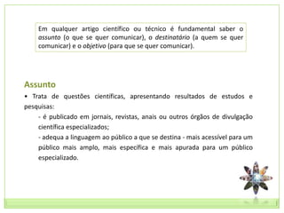 Em qualquer artigo científico ou técnico é fundamental saber o
    assunto (o que se quer comunicar), o destinatário (a quem se quer
    comunicar) e o objetivo (para que se quer comunicar).




Assunto
• Trata de questões científicas, apresentando resultados de estudos e
pesquisas:
    - é publicado em jornais, revistas, anais ou outros órgãos de divulgação
    científica especializados;
    - adequa a linguagem ao público a que se destina - mais acessível para um
    público mais amplo, mais específica e mais apurada para um público
    especializado.
 