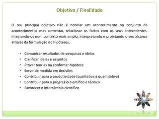Objetivo / Finalidade

O seu principal objetivo não é noticiar um acontecimento ou conjunto de
acontecimentos mas comentar, relacionar os factos com os seus antecedentes,
integrando-os num contexto mais amplo, interpretando e projetando o seu alcance
através da formulação de hipóteses.

    •   Comunicar resultados de pesquisas e ideias
    •   Clarificar ideias e assuntos
    •   Provar teorias ou confirmar hipótese
    •   Servir de medida em decisões
    •   Contribuir para a produtividade (qualitativa e quantitativa)
    •   Contribuir para o progresso científico e técnico
    •   Favorecer o intercâmbio científico
 