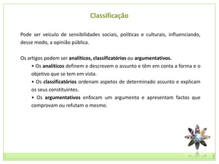 Classificação

Pode ser veículo de sensibilidades sociais, políticas e culturais, influenciando,
desse modo, a opinião pública.

Os artigos podem ser analíticos, classificatórios ou argumentativos.
     • Os analíticos definem e descrevem o assunto e têm em conta a forma e o
     objetivo que se tem em vista.
     • Os classificatórios ordenam aspetos de determinado assunto e explicam
     os seus constituintes.
     • Os argumentativos enfocam um argumento e apresentam factos que
     comprovam ou refutam o mesmo.
 