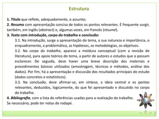 Estrutura
1. Título que reflete, adequadamente, o assunto;
2. Resumo com apresentação concisa de todos os pontos relevantes. É frequente surgir,
também, em inglês (abstract) e, algumas vezes, em francês (résumé).
3. Texto com introdução, corpo do trabalho e conclusão:
      3.1. Na introdução, surge a apresentação do tema, a sua natureza e importância, o
      enquadramento, a problemática, as hipóteses, as metodologias, os objetivos.
      3.2. No corpo do trabalho, aparece a moldura conceptual (com a revisão de
      literatura), para apoio teórico do tema, a partir de autores e estudos que o possam
      esclarecer. De seguida, deve haver uma breve descrição dos materiais e
      procedimentos básicos utilizados (amostragem, técnicas e métodos, análise dos
      dados). Por fim, há a apresentação e discussão dos resultados principais do estudo
      (dados concretos e estatísticos).
      3.3. Na conclusão, deve afirmar-se, em síntese, a ideia central e os pontos
      relevantes, deduzidos, logicamente, do que foi apresentado e discutido no corpo
      do trabalho.
4. Bibliografia, com a lista de referências usadas para a realização do trabalho.
Se necessário, pode ter notas de rodapé.
 