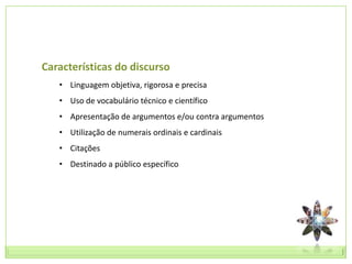 Características do discurso
   • Linguagem objetiva, rigorosa e precisa
   • Uso de vocabulário técnico e científico
   • Apresentação de argumentos e/ou contra argumentos
   • Utilização de numerais ordinais e cardinais
   • Citações
   • Destinado a público específico
 