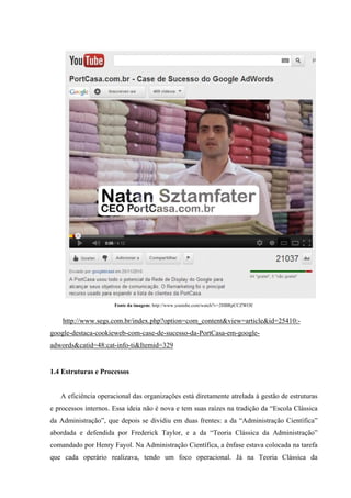 Fonte da imagem: http://www.youtube.com/watch?v=2HBRpCCZWOE


    http://www.segs.com.br/index.php?option=com_content&view=article&id=25410:-
google-destaca-cookieweb-com-case-de-sucesso-da-PortCasa-em-google-
adwords&catid=48:cat-info-ti&Itemid=329


1.4 Estruturas e Processos


   A eficiência operacional das organizações está diretamente atrelada à gestão de estruturas
e processos internos. Essa ideia não é nova e tem suas raízes na tradição da “Escola Clássica
da Administração”, que depois se dividiu em duas frentes: a da “Administração Científica”
abordada e defendida por Frederick Taylor, e a da “Teoria Clássica da Administração”
comandado por Henry Fayol. Na Administração Científica, a ênfase estava colocada na tarefa
que cada operário realizava, tendo um foco operacional. Já na Teoria Clássica da
 