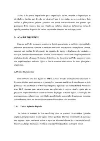 Assim, é de grande importância que a organização defina, entenda e diagnostique as
atividades e tarefas que deverão ser desenvolvidas e executadas na nova estrutura. Esta
análise e planejamento prévios garantem um maior desenvolvimento das pessoas que
participam deste cenário e das suas relações de trabalho, através da definição de metas de
aperfeiçoamento e da gestão das rotinas e resultados inerentes aos novos processos.


2. ANÁLISE DOS DADOS


   Para que as PMEs ingressem no universo digital aproveitando as melhores oportunidades
existentes neste meio e alcancem os melhores resultados na conquista e retenção dos clientes,
aumento das vendas, fortalecimento da imagem da marca e divulgação dos produtos e
serviços, é necessária uma estrutura mínima, desenvolvendo e realizando um planejamento de
marketing digital adequado. O objetivo deste tópico é o de auxiliar as PMEs a desenvolverem
sua própria equipe e estrutura digital, a fim de adentrar neste mundo de forma planejada e
organizada.


2.1 Como Implementar


   Para estruturar uma área digital nas PMEs, o passo inicial é entender como funcionam os
formatos digitais atuais em outras organizações, buscando avaliá-los de acordo com os dois
pontos de vista existentes: o do fornecedor (agência digital) e o do cliente (PMEs). Assim fica
mais fácil entender quais características são aplicáveis à empresa atual e quais são os
processos imprescindíveis no desenvolvimento da própria estrutura digital. A definição dos
macroprocessos, subprocessos e atividades possibilitarão a descrição de cargos da estrutura,
deixando mais claras aos envolvidos as responsabilidades de cada indivíduo.


2.1.1   Visitar Agências Digitais


    Ao iniciar o processo de benchmarketing entre os possíveis fornecedores (agencias
digitais), é imprescindível avaliar alguns pontos que farão diferença no momento da execução
dos projetos. Antes mesmo de visitar as agencias, algumas informações como capital social,
localização, tempo de atuação, clientes e cases (portfólio) ajudarão na triagem inicial.
 