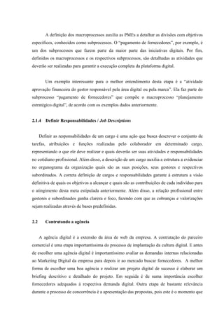 A definição dos macroprocessos auxilia as PMEs a detalhar as divisões com objetivos
específicos, conhecidos como subprocessos. O “pagamento de fornecedores”, por exemplo, é
um dos subprocessos que fazem parte da maior parte das iniciativas digitais. Por fim,
definidos os macroprocessos e os respectivos subprocessos, são detalhadas as atividades que
deverão ser realizadas para garantir a execução completa da plataforma digital.


         Um exemplo interessante para o melhor entendimento desta etapa é a “atividade
aprovação financeira do gestor responsável pela área digital ou pela marca”. Ela faz parte do
subprocesso “pagamento de fornecedores” que compõe o macroprocesso “planejamento
estratégico digital”, de acordo com os exemplos dados anteriormente.


2.1.4    Definir Responsabilidades / Job Descriptions


      Definir as responsabilidades de um cargo é uma ação que busca descrever o conjunto de
tarefas, atribuições e funções realizadas pelo colaborador em determinado cargo,
representando o que ele deve realizar e quais deverão ser suas atividades e responsabilidades
no cotidiano profissional. Além disso, a descrição de um cargo auxilia a estrutura a evidenciar
no organograma da organização quais são as suas posições, seus gestores e respectivos
subordinados. A correta definição de cargos e responsabilidades garante à estrutura a visão
definitiva de quais os objetivos a alcançar e quais são as contribuições de cada indivíduo para
o atingimento desta meta estipulada anteriormente. Além disso, a relação profissional entre
gestores e subordinados ganha clareza e foco, fazendo com que as cobranças e valorizações
sejam realizadas através de bases predefinidas.


2.2      Contratando a agência


      A agência digital é a extensão da área de web da empresa. A contratação do parceiro
comercial é uma etapa importantíssima do processo de implantação da cultura digital. E antes
de escolher uma agência digital é importantíssimo avaliar as demandas internas relacionadas
ao Marketing Digital da empresa para depois ir ao mercado buscar fornecedores. A melhor
forma de escolher uma boa agência e realizar um projeto digital de sucesso é elaborar um
briefing descritivo e detalhado do projeto. Em seguida é de suma importância escolher
fornecedores adequados à respectiva demanda digital. Outra etapa de bastante relevância
durante o processo de concorrência é a apresentação das propostas, pois este é o momento que
 