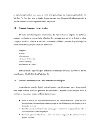 as agências apresentam suas ideias e como farão para atingir os objetivos apresentados no
briefing. Por fim, fazer uma avaliação técnica correta e justa é imprescindível para escolher a
melhor alternativa dentre as possibilidades disponíveis.


2.2.1   Processo de concorrência – briefing


        De suma importância para o entendimento das necessidades da empresa por parte das
agencias envolvidas na concorrência, o briefing deve começar com um breve descritivo sobre
a empresa, cenário e público. A partir dai, todas as necessidades e recursos disponíveis para o
desenvolvimento do projeto devem ser destacadas:


        » Objetivo;
        » Metas;
        » Investimento;
        » Estrutura da Proposta;
        » Prazo de Entrega;
        » Cronograma do Projeto;


        Para informar à agência digital de forma detalhada seus anseios e expectativas deverá
ser utilizado o Modelo Briefing (Apêndice B).


2.2.2   Processo de concorrência – base de fornecedores digitais


        A escolha das agências digitais mais adequadas a participarem do respectivo projeto é
uma etapa bastante crítica no processo de concorrência. Algumas ações mitigam riscos e
ampliam as chances de sucesso ao longo desta jornada:


           Visitar as agências que participam da concorrência, pois conhecer a estrutura e equipe que serão
            disponibilizadas é importantíssimo para compreender se o perfil da agência está alinhado ao perfil
            do trabalho proposto;
           Entender quais são os diferenciais das agências, pois é muito difícil ser especialista em todas as
            ações relacionadas ao Marketing Digital;
           Solicitar à agência a indicação de ao menos três clientes que possam dar referências sobre os
            projetos realizados;
 