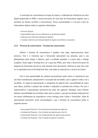 A realização de concorrências ao longo do tempo e a indicação de referências do meio
digital propiciarão às PMEs o desenvolvimento de uma base de fornecedores digitais, que a
auxiliará em futuras escolhas e concorrências. Nossa recomendação é a de que a base de
fornecedores digitais tenha as seguintes informações:


        » Nome da Agência;
        » Especialidades (quais são seus diferenciais no atendimento digital);
        » Indicação (caso tenha sido indicada por alguém);
        » Avaliação Anterior (caso tenha participado de alguma concorrência e/ou projeto);


2.2.3   Processo de concorrência – Formato da concorrência


        Definir o formato de concorrência é também uma etapa importantíssima deste
processo. Este é o momento que o fornecedor apresentará sua proposta, qual o seu
planejamento para atingir o objetivo, qual o resultado esperado e o prazo para a entrega
completa. Nesta etapa o briefing deve ser o guia das PMEs, pois todo o desenvolvimento da
proposta do fornecedor deverá ter sido baseado neste documento. Reforça-se aqui mais uma
vez a importância de um briefing bem feito, com todas as expectativas e anseios do cliente.


        Esta é uma oportunidade de conhecer pessoalmente quais serão os responsáveis por
um futuro atendimento, planejamento e execução das atividades, caso a agência venha a ser a
escolhida. Ao longo da apresentação os integrantes da agência têm a possibilidade de expor
suas ideias, justificar o porquê das escolhas e responder às questões dos clientes. Por isso é
imprescindível à apresentação presencial por parte das agências. Qualquer outro formato
diminui a possibilidade de um debate sadio entre as partes, o que provavelmente impactará em
um menor alinhamento de expectativas versus entregas entre cliente e fornecedor. Além da
apresentação presencial, nossa recomendação é que o formato de concorrência tenha os
seguintes passos:


        » Apresentação Presencial - Fase I (primeira apresentação das agências);
        » Avaliação das Propostas - Fase I (seleção das agências para a fase II);
        » Apresentação Presencial - Fase II (apresentação das agências após ajustes);
        » Avaliação das Propostas - Fase II (seleção da agência vencedora);
 
