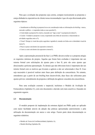 Para que a avaliação das propostas seja correta, compare tecnicamente as propostas e
esteja alinhada às expectativas do cliente nossa recomendação é que ela seja direcionada pelos
seguintes tópicos:


       » Atendimento ao Briefing (a proposta levou em consideração todas as informações do briefing - marca,
       mercado e público - e respondeu todas as suas questões?);
       » Criatividade (a proposta foi criativa, trazendo um “algo a mais” na proposta de ideias?);
       » Coesão / Unidade (a proposta é coesa, respeitando uma linha de raciocínio e relacionando as
       atividades sugeridas entre si?);
       » Visual / Design (o visual das ações sugeridas é agradável, estando em linha com a identidade visual da
       marca?);
       » Prazo (o prazo está dentro da expectativa interna?);
       » Custo (o custo está dentro da expectativa interna?);


       Após a apresentação presencial da fase I, as PMEs devem avaliar se a proposta atingiu
os requisitos mínimos do projeto. Àquelas que foram bem avaliadas é importante dar um
retorno formal com solicitações de ajustes para a fase II, pois são estes ajustes que
direcionarão a próxima apresentação. Às demais que não obtiveram êxito é importante dar um
retorno formal com os motivos que levaram a agência a não ser selecionada à fase II. Caso
seja necessário é possível realizar mais fases para definição da concorrência. No entanto,
entendemos que a partir de um briefing bem desenvolvido, duas fases são suficientes para
ajustes prévios: entendimento da proposta e definição da agência vencedora da concorrência.


       Para uma avaliação coerente e imparcial, incluímos o Modelo de Avaliação de
Fornecedores (Apêndice C), com este documento a decisão será mais assertiva e baseada em
argumento seguros.


2.3    Documentação


       O modelo proposto de implantação da estrutura digital em PMEs pode ser aplicado
com maior facilidade através da adoção das práticas apresentadas anteriormente e pela
utilização da documentação em anexo a este artigo. Fazem parte desta documentação os
seguintes relatórios:


       » Modelo de Termo de Confidencialidade (Apêndice A);
       » Modelo Briefing (Apêndice B);
 