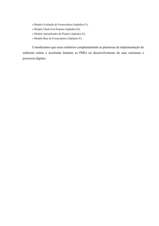 » Modelo Avaliação de Fornecedores (Apêndice C);
       » Modelo Check List Projetos (Apêndice D);
       » Modelo Aprendizados do Projeto (Apêndice E);
       » Modelo Base de Fornecedores (Apêndice F);


       Consideramos que esses relatórios complementarão as premissas de implementação do
ambiente online e auxiliarão bastante as PMEs no desenvolvimento de suas estruturas e
processos digitais.
 