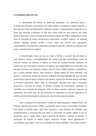 CONSIDERAÇÕES FINAIS


       A apresentação da essência do marketing tradicional e do marketing digital, a
avaliação das principais características da cultura digital em pequenas e médias empresas, a
descrição das etapas do planejamento estratégico digital e a demonstração da importância do
ajuste das estruturas e processos de uma área recém criada em uma empresa, têm como
objetivo direcionar o desenvolvimento da plataforma digital das PMEs, independente de seu
ramo de atividade ou outras características relacionadas à própria empresa. As melhores
práticas sugeridas buscam atender a maior parte dos anseios dos empresários,
empreendedores, funcionários e empregados autônomos, que têm a intenção de adentrar neste
vasto e irresistível universo digital.


       A documentação citada, por sua vez, tende a facilitar a execução das atividades no
meio digital e realizar o acompanhamento das tarefas realizadas, possibilitando assim um
processo contínuo de melhoria. O Modelo de Termo de Confidencialidade (Apêndice A)
impede que uma informação estratégica da empresa seja compartilhada pelo fornecedor sem
que haja ao menos uma multa por violação, além de outras medidas judiciais e extrajudiciais
que o cliente entender cabível. Para informar à agência digital de forma detalhada seus
anseios e expectativas deverá ser utilizado o Modelo Briefing (Apêndice B), pois ele deve
trazer em seu contexto todos os objetivos da empresa, contexto de mercado, prazos esperados,
investimento disponível, enfim, todas as informações relevantes para que o fornecedor
desenvolva a proposta do projeto. O Modelo Avaliação de Fornecedores (Apêndice C)
possibilita uma avaliação das propostas online de forma coerente, imparcial e baseada em
argumentos, pois atrela cada uma das pontuações ao atingimento ou não das expectativas de
melhoria da plataforma digital da empresa em cada uma das etapas do projeto.


       Após a realização da concorrência e seleção da melhor proposta, o Modelo Check List
Projetos (Apêndice D) auxilia a PME a acompanhar passo a passo, as atividades realizadas,
seus prazos e a relação entre o que estava previsto e o que realmente foi realizado. Este
acompanhamento é essencial para que todos os envolvidos no projeto saibam o que foi
contratado, qual o estágio atual e qual a previsão de término e entrega do trabalho. A
finalização do projeto (e mesmo etapas anteriores) trazem vários aprendizados e
oportunidades que podem e devem ser aplicadas em futuros trabalhos. Uma forma simples e
 