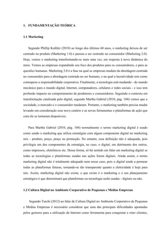 1. FUNDAMENTAÇÃO TEÓRICA


1.1 Marketing


   Segundo Phillip Kothler (2010) ao longo dos últimos 60 anos, o marketing deixou de ser
centrado no produto (Marketing 1.0) e passou a ser centrado no consumidor (Marketing 2.0).
Hoje, vemos o marketing transformando-se mais uma vez, em resposta à nova dinâmica do
meio. Vemos as empresas expandindo seu foco dos produtos para os consumidores, e para as
questões humanas. Marketing 3.0 é a fase na qual as empresas mudam da abordagem centrada
no consumidor para a abordagem centrada no ser humano, e na qual a lucratividade tem como
contrapeso a responsabilidade corporativa. Finalmente, a tecnologia está mudando - do mundo
mecânico para o mundo digital, Internet, computadores, celulares e redes sociais - e isso tem
profundo impacto no comportamento de produtores e consumidores. Seguindo o contexto em
transformação catalisada pelo digital, segundo Martha Gabriel (2010, pag. 104) vemos que a
sociedade, o mercado e o consumidor mudaram. Portanto, o marketing também precisa mudar
levando em consideração esse novo cenário e as novas ferramentas e plataformas de ação que
com ele se tornaram disponíveis.


   Para Martha Gabriel (2010, pág. 104) normalmente o termo marketing digital é usado
como sendo o marketing que utiliza estratégias com algum componente digital no marketing
mix - produto, preço, praça ou promoção. No entanto, essa definição não é adequada, pois
privilegia um dos componentes da estratégia, no caso, o digital, em detrimento dos outros,
como impressos, eletrônicos etc. Dessa forma, só há sentido em falar em marketing digital se
todas as tecnologias e plataformas usadas nas ações forem digitais. Ainda assim, o termo
marketing digital não é totalmente adequado nem nesse caso, pois o digital tende a permear
todas as plataformas futuras, tornando-se tão transparente quanto a eletricidade é hoje para
nós. Assim, marketing digital não existe, o que existe é o marketing e o seu planejamento
estratégico é que determinará que plataformas ou tecnologia serão usadas - digitais ou não.


1.2 Cultura Digital no Ambiente Corporativo de Pequenas e Médias Empresas


    Segundo Turchi (2012) ao falar de Cultura Digital no Ambiente Corporativo de Pequenas
e Médias Empresas é necessário considerar que uma das principais dificuldades apontadas
pelos gestores para a utilização da Internet como ferramenta para conquistar e reter clientes,
 
