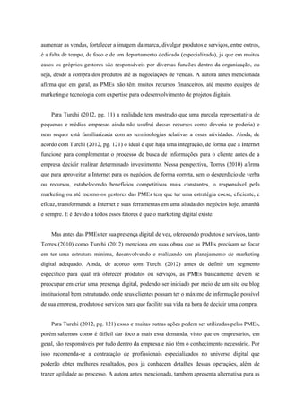 aumentar as vendas, fortalecer a imagem da marca, divulgar produtos e serviços, entre outros,
é a falta de tempo, de foco e de um departamento dedicado (especializado), já que em muitos
casos os próprios gestores são responsáveis por diversas funções dentro da organização, ou
seja, desde a compra dos produtos até as negociações de vendas. A autora antes mencionada
afirma que em geral, as PMEs não têm muitos recursos financeiros, até mesmo equipes de
marketing e tecnologia com expertise para o desenvolvimento de projetos digitais.


    Para Turchi (2012, pg. 11) a realidade tem mostrado que uma parcela representativa de
pequenas e médias empresas ainda não usufrui desses recursos como deveria (e poderia) e
nem sequer está familiarizada com as terminologias relativas a essas atividades. Ainda, de
acordo com Turchi (2012, pg. 121) o ideal é que haja uma integração, de forma que a Internet
funcione para complementar o processo de busca de informações para o cliente antes de a
empresa decidir realizar determinado investimento. Nessa perspectiva, Torres (2010) afirma
que para aproveitar a Internet para os negócios, de forma correta, sem o desperdício de verba
ou recursos, estabelecendo benefícios competitivos mais constantes, o responsável pelo
marketing ou até mesmo os gestores das PMEs tem que ter uma estratégia coesa, eficiente, e
eficaz, transformando a Internet e suas ferramentas em uma aliada dos negócios hoje, amanhã
e sempre. E é devido a todos esses fatores é que o marketing digital existe.


    Mas antes das PMEs ter sua presença digital de vez, oferecendo produtos e serviços, tanto
Torres (2010) como Turchi (2012) menciona em suas obras que as PMEs precisam se focar
em ter uma estrutura mínima, desenvolvendo e realizando um planejamento de marketing
digital adequado. Ainda, de acordo com Turchi (2012) antes de definir um segmento
específico para qual irá oferecer produtos ou serviços, as PMEs basicamente devem se
preocupar em criar uma presença digital, podendo ser iniciado por meio de um site ou blog
institucional bem estruturado, onde seus clientes possam ter o máximo de informação possível
de sua empresa, produtos e serviços para que facilite sua vida na hora de decidir uma compra.


    Para Turchi (2012, pg. 121) essas e muitas outras ações podem ser utilizadas pelas PMEs,
porém sabemos como é difícil dar foco a mais essa demanda, visto que os empresários, em
geral, são responsáveis por tudo dentro da empresa e não têm o conhecimento necessário. Por
isso recomenda-se a contratação de profissionais especializados no universo digital que
poderão obter melhores resultados, pois já conhecem detalhes dessas operações, além de
trazer agilidade ao processo. A autora antes mencionada, também apresenta alternativa para as
 