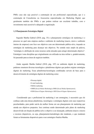 PMEs caso não seja possível a contratação de um profissional especializado, que é a
contratação de Consultorias ou Assessorias especializadas em Marketing Digital, que
geralmente também são PMEs e que podem realizar um excelente trabalho, com o
investimento mais acessível e adequado a organização.


1.3 Planejamento Estratégico Digital


   Segundo Martha Gabriel (2010, pag. 35) o planejamento estratégico de marketing é o
processo no qual uma empresa analisa o ambiente de marketing (macro, micro e ambiente
interno da empresa) com foco nos objetivos com um determinado público-alvo, traçando as
estratégias de marketing para alcançar tais objetivos. No sentido mais amplo da palavra,
“estratégia é a definição de como recursos serão alocados para atingir determinado objetivo”.
Estratégia é uma disciplina que originalmente era utilizada na área militar e, gradativamente,
foi passando para as áreas de negócios também.


   Ainda segundo Martha Gabriel (2010, pág. 107) no ambiente digital de marketing,
podemos enumerar diversas tecnologias e plataformas digitais que podem originar estratégias
digitais de marketing. Essas plataformas/tecnologias combinadas servem de base para o
desenvolvimento de estratégias digitais de marketing como:


                      • Presença digital;
                      • E-mail marketing;
                      • Móbile marketing
                      • SMM (Social Media Marketing) e SMO (Social Media Optimization);
                      • SEM (Search Engine Marketing) e SEO (Search Engine Optimization).


    Considerando que o profissional de marketing é um estrategista, é necessário que ele
conheça cada uma dessas plataformas, tecnologias e estratégias digitais com suas respectivas
peculiaridades, para poder usá-la da melhor forma em um planejamento de marketing que
atenda aos objetivos propostos. Isso continua sendo determinado pelo plano de marketing
desenvolvido em função do público-alvo e objetivo a ser alcançado, ambiente (macro e micro)
e recursos disponíveis, ou seja, planejamento/metodologia não mudaram, o que mudaram
foram as ferramentas disponíveis para o uso estratégico finaliza Martha.
 