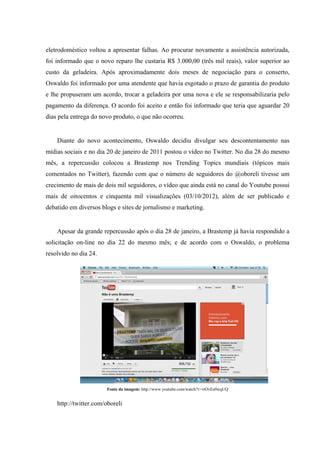 eletrodoméstico voltou a apresentar falhas. Ao procurar novamente a assistência autorizada,
foi informado que o novo reparo lhe custaria R$ 3.000,00 (três mil reais), valor superior ao
custo da geladeira. Após aproximadamente dois meses de negociação para o conserto,
Oswaldo foi informado por uma atendente que havia esgotado o prazo de garantia do produto
e lhe propuseram um acordo, trocar a geladeira por uma nova e ele se responsabilizaria pelo
pagamento da diferença. O acordo foi aceito e então foi informado que teria que aguardar 20
dias pela entrega do novo produto, o que não ocorreu.


    Diante do novo acontecimento, Oswaldo decidiu divulgar seu descontentamento nas
mídias sociais e no dia 20 de janeiro de 2011 postou o vídeo no Twitter. No dia 28 do mesmo
mês, a repercussão colocou a Brastemp nos Trending Topics mundiais (tópicos mais
comentados no Twitter), fazendo com que o número de seguidores do @oboreli tivesse um
crecimento de mais de dois mil seguidores, o vídeo que ainda está no canal do Youtube possui
mais de oitocentos e cinquenta mil visualizações (03/10/2012), além de ser publicado e
debatido em diversos blogs e sites de jornalismo e marketing.


    Apesar da grande repercussão após o dia 28 de janeiro, a Brastemp já havia respondido a
solicitação on-line no dia 22 do mesmo mês; e de acordo com o Oswaldo, o problema
resolvido no dia 24.




                       Fonte da imagem: http://www.youtube.com/watch?v=riOvEe0wqUQ


    http://twitter.com/oboreli
 