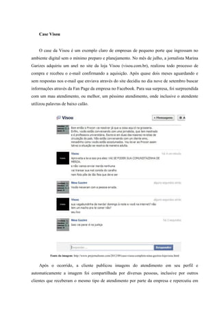 Case Visou


    O case da Visou é um exemplo claro de empresas de pequeno porte que ingressam no
ambiente digital sem o mínimo preparo e planejamento. No mês de julho, a jornalista Marina
Garizes adquiriu um anel no site da loja Visou (visou.com.br), realizou todo processo de
compra e recebeu o e-mail confirmando a aquisição. Após quase dois meses aguardando e
sem respostas nos e-mail que enviava através do site decidiu no dia nove de setembro buscar
informações através da Fan Page da empresa no Facebook. Para sua surpresa, foi surpreendida
com um mau atendimento, ou melhor, um péssimo atendimento, onde inclusive o atendente
utilizou palavras de baixo calão.




           Fonte da imagem: http://www.prejornalismo.com/2012/09/caso-visou-completo-nina-gazires-lojavisou.html


    Após o ocorrido, a cliente publicou imagens do atendimento em seu perfil e
automaticamente a imagem foi compartilhada por diversas pessoas, inclusive por outros
clientes que receberam o mesmo tipo de atendimento por parte da empresa e repercutiu em
 