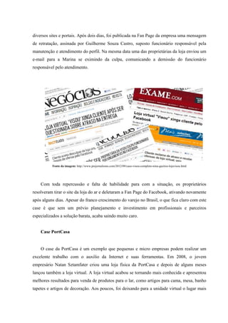 diversos sites e portais. Após dois dias, foi publicada na Fan Page da empresa uma mensagem
de retratação, assinada por Guilherme Souza Castro, suposto funcionário responsável pela
manutenção e atendimento do perfil. Na mesma data uma das proprietárias da loja enviou um
e-mail para a Marina se eximindo da culpa, comunicando a demissão do funcionário
responsável pelo atendimento.




          Fonte da imagem: http://www.prejornalismo.com/2012/09/caso-visou-completo-nina-gazires-lojavisou.html




    Com toda repercussão e falta de habilidade para com a situação, os proprietários
resolveram tirar o site da loja do ar e deletaram a Fan Page do Facebook, ativando novamente
após alguns dias. Apesar do franco crescimento do varejo no Brasil, o que fica claro com este
case é que sem um prévio planejamento e investimento em profissionais e parceiros
especializados a solução barata, acaba saindo muito caro.


    Case PortCasa


    O case da PortCasa é um exemplo que pequenas e micro empresas podem realizar um
excelente trabalho com o auxilio da Internet e suas ferramentas. Em 2008, o jovem
empresário Natan Sztamfater criou uma loja física da PortCasa e depois de alguns meses
lançou também a loja virtual. A loja virtual acabou se tornando mais conhecida e apresentou
melhores resultados para venda de produtos para o lar, como artigos para cama, mesa, banho
tapetes e artigos de decoração. Aos poucos, foi deixando para a unidade virtual o lugar mais
 