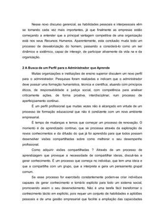 Nesse novo discurso gerencial, as habilidades pessoais e interpessoais vêm
se tornando cada vez mais importantes, já que finalmente as empresas estão
começando a entender que a principal vantagem competitiva de uma organização
está nos seus Recursos Humanos. Aparentemente, esta conclusão muda todo um
processo de desvalorização do homem, passando a considerá-lo como um ser
dinâmico e sistêmico, capaz de interagir, de participar ativamente da vida na e da
organização.
2 A Busca de um Perfil para o Administrador que Aprende
Muitas organizações e instituições de ensino superior discutem um novo perfil
para o administrador. Pesquisas foram realizadas e indicam que o administrador
deve possuir uma formação humanística, técnica e científica, atuando com princípios
éticos, de responsabilidade e justiça social, com competência para analisar
criticamente ações, de forma proativa, interdisciplinar, num processo de
aperfeiçoamento contínuo.
É um perfil profissional que muitas vezes não é alcançado em virtude de um
processo de formação educacional que não é condizente com um novo ambiente
empresarial.
É tempo de mudanças e temos que começar um processo de renovação. O
momento é de aprendizado contínuo, que se processa através da exploração de
novos conhecimentos e da difusão do que já foi aprendido para que todos possam
desenvolver visões compartilhadas sobre como melhorar o seu desempenho
profissional.
Como adquirir visões compartilhadas ? Através de um processo de
aprendizagem que provoque a necessidade de compartilhar ideias, discuti-las e
gerar conhecimento. É um processo que começa no indivíduo, que tem uma ideia e
que a compartilha com um grupo, que a interpreta e gera um pensamento grupal
comum.
Se esse processo for exercitado constantemente podem-se criar indivíduos
capazes de gerar conhecimento e torná-lo explícito para todo um sistema social,
promovendo assim o seu desenvolvimento. Não é uma tarefa fácil transformar o
conhecimento tácito em explícito, pois requer um conjunto de habilidades e aptidões
pessoais e de uma gestão empresarial que facilite a ampliação das capacidades
 