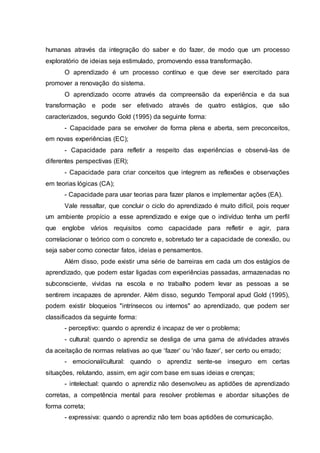 humanas através da integração do saber e do fazer, de modo que um processo
exploratório de ideias seja estimulado, promovendo essa transformação.
O aprendizado é um processo contínuo e que deve ser exercitado para
promover a renovação do sistema.
O aprendizado ocorre através da compreensão da experiência e da sua
transformação e pode ser efetivado através de quatro estágios, que são
caracterizados, segundo Gold (1995) da seguinte forma:
- Capacidade para se envolver de forma plena e aberta, sem preconceitos,
em novas experiências (EC);
- Capacidade para refletir a respeito das experiências e observá-las de
diferentes perspectivas (ER);
- Capacidade para criar conceitos que integrem as reflexões e observações
em teorias lógicas (CA);
- Capacidade para usar teorias para fazer planos e implementar ações (EA).
Vale ressaltar, que concluir o ciclo do aprendizado é muito difícil, pois requer
um ambiente propício a esse aprendizado e exige que o indivíduo tenha um perfil
que englobe vários requisitos como capacidade para refletir e agir, para
correlacionar o teórico com o concreto e, sobretudo ter a capacidade de conexão, ou
seja saber como conectar fatos, ideias e pensamentos.
Além disso, pode existir uma série de barreiras em cada um dos estágios de
aprendizado, que podem estar ligadas com experiências passadas, armazenadas no
subconsciente, vividas na escola e no trabalho podem levar as pessoas a se
sentirem incapazes de aprender. Além disso, segundo Temporal apud Gold (1995),
podem existir bloqueios "intrínsecos ou internos" ao aprendizado, que podem ser
classificados da seguinte forma:
- perceptivo: quando o aprendiz é incapaz de ver o problema;
- cultural: quando o aprendiz se desliga de uma gama de atividades através
da aceitação de normas relativas ao que ‘fazer’ ou ‘não fazer’, ser certo ou errado;
- emocional/cultural: quando o aprendiz sente-se inseguro em certas
situações, relutando, assim, em agir com base em suas ideias e crenças;
- intelectual: quando o aprendiz não desenvolveu as aptidões de aprendizado
corretas, a competência mental para resolver problemas e abordar situações de
forma correta;
- expressiva: quando o aprendiz não tem boas aptidões de comunicação.
 