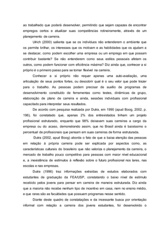 ao trabalhado que poderá desenvolver, permitindo que sejam capazes de encontrar
empregos certos e atualizar suas competências rotineiramente, através de um
planejamento de carreira.
Ulrich (2000) salienta que se os indivíduos não entenderem o ambiente que
os permite brilhar, os interesses que os motivam e as habilidades que os ajudam a
se destacar, como podem escolher uma empresa ou um emprego em que possam
contribuir bastante? Se não entenderem como seus estilos pessoais afetam os
outros, como podem funcionar com eficiência máxima? Diz ainda que, conhecer a si
próprio é o primeiro passo para se tornar flexível na carreira.
Conhecer a si próprio não requer apenas uma auto-avaliação, uma
articulação de seus pontos fortes, ou descobrir qual é o seu valor que pode trazer
para o trabalho. As pessoas podem precisar de auxílio de programas de
desenvolvimento constituído de ferramentas como testes, dinâmicas de grupo,
elaboração de plano de carreira e ainda, sessões individuais com profissional
capacitado para interpretar seus resultados.
De acordo com pesquisa realizada por Dutra, em 1990 (apud Boog, 2002, p.
196), foi constatado que, apenas 2% dos entrevistados tinham um projeto
profissional estruturado, enquanto que 98% deixavam suas carreiras a cargo da
empresa ou do acaso, demonstrando assim, que no Brasil ainda é baixíssimo o
percentual de profissionais que pensam em suas carreiras de forma estruturada.
Dutra (2002, apud Boog) aborda o fato de que a baixa atenção das pessoas
em relação à própria carreira pode ser explicada por aspectos como, as
características culturais do brasileiro que não valoriza o planejamento da carreira, o
mercado de trabalho pouco competitivo para pessoas com maior nível educacional
e, a inexistência de estímulos à reflexão sobre o futuro profissional nos lares, nas
escolas e nas empresas.
Dutra (1996) traz informações extraídas de estudos elaborados com
estudantes de graduação da FEA/USP, constatando o baixo nível de estímulo
recebido pelos jovens para pensar em carreira de maneira estruturada. Diz ainda
que a maioria não recebe nenhum tipo de incentivo em casa, nem no ensino médio,
e que raras são as faculdades que possuem programas nesse sentido.
Diante deste quadro de constatações e da incessante busca por orientação
informal com relação a carreira dos jovens estudantes, foi desenvolvido o
 