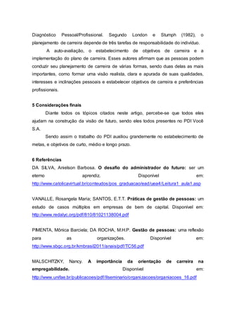 Diagnóstico Pessoal/Profissional. Segundo London e Stumph (1982), o
planejamento de carreira depende de três tarefas de responsabilidade do indivíduo.
A auto-avaliação, o estabelecimento de objetivos de carreira e a
implementação do plano de carreira. Esses autores afirmam que as pessoas podem
conduzir seu planejamento de carreira de várias formas, sendo duas delas as mais
importantes, como formar uma visão realista, clara e apurada de suas qualidades,
interesses e inclinações pessoais e estabelecer objetivos de carreira e preferências
profissionais.
5 Considerações finais
Diante todos os tópicos citados neste artigo, percebe-se que todos eles
ajudam na construção da visão de futuro, sendo eles todos presentes no PDI Você
S.A.
Sendo assim o trabalho do PDI auxiliou grandemente no estabelecimento de
metas, e objetivos de curto, médio e longo prazo.
6 Referências
DA SILVA, Anielson Barbosa. O desafio do administrador do futuro: ser um
eterno aprendiz. Disponível em:
http://www.catolicavirtual.br/conteudos/pos_graduacao/ead/uea4/Leitura1_aula1.asp
VANALLE, Rosangela Maria; SANTOS, E.T.T. Práticas de gestão de pessoas: um
estudo de casos múltiplos em empresas de bem de capital. Disponível em:
http://www.redalyc.org/pdf/810/81021138004.pdf
PIMENTA, Mônica Barciela; DA ROCHA, M.H.P. Gestão de pessoas: uma reflexão
para as organizações. Disponível em:
http://www.sbgc.org.br/kmbrasil2011/anais/pdf/TC56.pdf
MALSCHITZKY, Nancy. A importância da orientação de carreira na
empregabilidade. Disponível em:
http://www.unifae.br/publicacoes/pdf/IIseminario/organizacoes/organiacoes_16.pdf
 