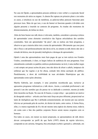 No caso de Oprah, a apresentadora procura enfatizar o tom verbal e a expressão facial
nos momentos de sátira ou engano. A câmera lhe captura em primeiro plano e em todos
os casos, a reticência ou uso de metáforas, as palavras-tabus parecem funcionar para
provocar risos. Mais do que isso, o uso do humor só funciona quando é dividido com
alguém presente e inserido no contexto do programa. As risadas são momentos de
distencionamento, de ênfase no show.
Além do bom humor nos talk shows é relevante, também, considerar a presença icônica
do apresentador como elemento constitutivo das lógicas articuladoras dos sentidos
construídos. Sem um apresentador “de peso”, não se realiza um bom programa, e
observe-se que a maioria deles tem o nome do apresentador. Obviamente que esse peso
não é físico e até preferencialmente não devia sê-lo, no entanto os talk shows não são o
reinado da beleza, mas da (pseudo) inteligência e destaque do apresentador.
Oprah é uma das apresentadoras mais bem pagas de que se tem notícia nos Estados
Unidos, considerando, é claro, os largos índices de audiência de seus programas. Esse
entendimento contradiz os padrões estéticos predominantes na tevê, é uma mulher negra
e está sempre um pouco acima do peso, mas não deixa de alisar o cabelo, tampouco de
enfatizar que faz regime e já foi obesa, contudo têm ótima aceitação do público.
Paralelamente, o show dá visibilidade às suas atividades filantrópicas que são
apresentadas como ações altruístas.
Marilia Gabriela, por exemplo, é uma jornalista reconhecida que, inclusive já
apresentou programas informativos e talk shows. Assim, a seriedade profissional e até
pessoal é um dos sentidos que ela parece ter se dedicado a construir, mesmo já tendo
feito incursões na ficção. No caso de Jô Soares, o corpo roliço – que poderia ser motivo
de desagrado estético – articula com bem mais força um peso diferente, proporcional ao
tanto de inteligência que lhe é atribuída costumeiramente, até mesmo por sua carreira
televisa ser permeada pela de escritor, de diretor de teatro, entre outros. A forma física,
aliás, é a marca registrada de Jô e há até mesmo uma espécie de charme nisso, todavia
ele conta com o fato dos padrões corporais físicos serem menos exigentes com os
homens.
Em todos os casos, em menor ou maior proporção, os apresentadores de talk shows
devem corresponder ao perfil do que Sarlo (1997) chama de sujeito televisivo,
compondo-se em carisma, fotogenia, boa articulação (verbal e gestual) e, sobretudo, em
 