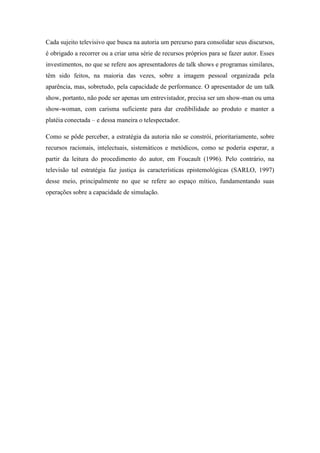 Cada sujeito televisivo que busca na autoria um percurso para consolidar seus discursos,
é obrigado a recorrer ou a criar uma série de recursos próprios para se fazer autor. Esses
investimentos, no que se refere aos apresentadores de talk shows e programas similares,
têm sido feitos, na maioria das vezes, sobre a imagem pessoal organizada pela
aparência, mas, sobretudo, pela capacidade de performance. O apresentador de um talk
show, portanto, não pode ser apenas um entrevistador, precisa ser um show-man ou uma
show-woman, com carisma suficiente para dar credibilidade ao produto e manter a
platéia conectada – e dessa maneira o telespectador.
Como se pôde perceber, a estratégia da autoria não se constrói, prioritariamente, sobre
recursos racionais, intelectuais, sistemáticos e metódicos, como se poderia esperar, a
partir da leitura do procedimento do autor, em Foucault (1996). Pelo contrário, na
televisão tal estratégia faz justiça às características epistemológicas (SARLO, 1997)
desse meio, principalmente no que se refere ao espaço mítico, fundamentando suas
operações sobre a capacidade de simulação.
 