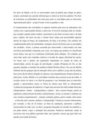 No show de Oprah e do Jô, os entrevistados saem da platéia para chegar ao palco-
cenário, mostrando um caminho informal que os coloca no nível do auditório. No show
de Letterman, as celebridades têm mais peso entre os convidados para as entrevistas,
ingressando pelo palco – já que é lá que vivem ou ganham a vida.
O comportamento dos convidados se organiza também pela troca de indicadores não
verbais com o apresentador durante a entrevista. O nível de interação pode ser notado,
por exemplo, quando ambos tendem a posicionar-se de frente um para outro e de lado
para a platéia. Há casos em que o contato físico realça uma proximidade especial,
através do toque no braço, do cumprimento, do beijo e do abraço. Tais sentidos são
complementados pelos de cordialidade e simpatia, através da forma como os convidados
são recebidos. Assim, a postura assumida por entrevistado e entrevistador cria uma
inevitável proximidade compondo, por vezes, um espaço que poderia ser classificado
como íntimo, mas que só é totalmente confirmado pelos diálogos. Tal condição, por
outro lado, pode criar conteúdos relativos à invasão do espaço individual do sujeito.
As trocas com a platéia são igualmente importantes na criação de efeito de
interatividade, através de jogos de adivinhação e piadas (Programa do Jô), ou das
questões dirigidas a membros do auditório (Oprah Winfrey Show). No caso de Marília
Gabriela não há qualquer tipo de interação direta com o público, já que não há platéia,
bem como não há olhares dirigidos às câmeras, nem enquadramentos frontais durante as
entrevistas. Assim, Marília e os convidados simulam uma conversa ao pé da orelha. A
exceção ocorre no início e no final do programa e nas chamadas para os intervalos,
quando a apresentadora encara as lentes da câmera para falar ao telespectador.
A platéia dos programas de auditório é o lugar mais provável de reflexividade direta dos
telespectadores. Ambos – telespectadores e platéia – têm a mesma função, assistir ao
espetáculo; ambos buscam diversão e entretenimento. Assim, ao mostrar o auditório em
seus variados comportamentos – atenção, exaltação, palmas, gritos, risadas, entre outros
– a televisão está a mostrar, também, o telespectador. Tornam-se recursos interessantes,
por exemplo, o fato de Jô Soares, ao final do espetáculo, apresentar o público,
mencionando de onde vem, ou abrir o programa dançando no corredor do auditório e,
em plano aberto, expor a animação dos presentes. Podem-se mencionar, ainda, as
conversas com esse público querendo saber suas opiniões, mesmo que para fazer um
gancho com tiradas de humor.
 