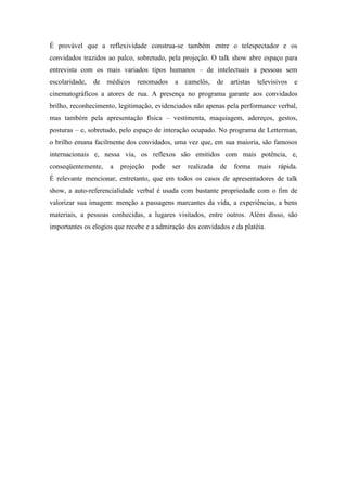 É provável que a reflexividade construa-se também entre o telespectador e os
convidados trazidos ao palco, sobretudo, pela projeção. O talk show abre espaço para
entrevista com os mais variados tipos humanos – de intelectuais a pessoas sem
escolaridade, de médicos renomados a camelôs, de artistas televisivos e
cinematográficos a atores de rua. A presença no programa garante aos convidados
brilho, reconhecimento, legitimação, evidenciados não apenas pela performance verbal,
mas também pela apresentação física – vestimenta, maquiagem, adereços, gestos,
posturas – e, sobretudo, pelo espaço de interação ocupado. No programa de Letterman,
o brilho emana facilmente dos convidados, uma vez que, em sua maioria, são famosos
internacionais e, nessa via, os reflexos são emitidos com mais potência, e,
conseqüentemente, a projeção pode ser realizada de forma mais rápida.
É relevante mencionar, entretanto, que em todos os casos de apresentadores de talk
show, a auto-referencialidade verbal é usada com bastante propriedade com o fim de
valorizar sua imagem: menção a passagens marcantes da vida, a experiências, a bens
materiais, a pessoas conhecidas, a lugares visitados, entre outros. Além disso, são
importantes os elogios que recebe e a admiração dos convidados e da platéia.
 