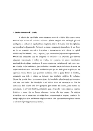 5. Inclusão versus Exclusão
A seleção dos convidados para o tempo e o modo de exibição deles e os recursos
técnicos que os deixam visíveis e audíveis, podem integrar uma estratégia que vai
configurar os sentidos de espetáculo do programa, através de lógicas nem tão explícitas
de inclusão e/ou de exclusão. Ao inserir na pauta o lançamento de um livro, de um filme
ou de um produto é necessário determinar – provavelmente pelo critério de capital
simbólico (BOURDIEU, 1989) – aquele(s) que o representa(m) com mais propriedade.
Observe-se, entretanto, que há categorias de inclusão e de exclusão que também
adquirem importância e podem se revelar, por exemplo, no tempo cronológico
destinado à entrevista e no número de entrevistados que participam de cada entrevista.
Os critérios de inclusão estão, provavelmente, baseados na produtividade do tema, na
capacidade icônica do convidado, na identificação que ele pode gerar no público e na
aparência física, fatores que garantem audiência. Não se pode deixar de lembrar,
entretanto, que todo o critério de inclusão traz, implícito, critérios de exclusão.
Nessa via, os talk shows operam com doses de interdição aplicadas pelo apresentador
aos seus convidados. Tal interdição se dá muitas vezes na interrupção da fala do
convidado para inserir uma nova pergunta, para mudar de assunto, para chamar os
comerciais. É relevante lembrar, entretanto, que a televisão é um espaço de sujeitos
icônicos e, nessa via, os longos discursos verbais não têm espaço. Os sujeitos
televisivos que se apresentam em talks shows, considerando a proposta produtiva de
tempo-espaço da tevê, devem usar respostas curtas, com agilidade verbal para a síntese
e sem a inserção de períodos de silêncio.
 