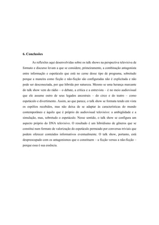 6. Conclusões
As reflexões aqui desenvolvidas sobre os talk shows na perspectiva televisiva de
formato e discurso levam a que se considere, primeiramente, a combinação antagonista
entre informação e espetáculo que está no cerne desse tipo de programa, sobretudo
porque a maneira como ficção e não-ficção são configuradas não é explicitada e não
pode ser desconectada, por que híbrida por natureza. Mesmo se uma herança marcante
do talk show vem do rádio – o debate, a crítica e a entrevista – é no meio audiovisual
que ele assume outro de seus legados ancestrais – do circo e do teatro – como
espetáculo e divertimento. Assim, ao que parece, o talk show se formata tendo em vista
os espólios recebidos, mas não deixa de se adaptar às características do mundo
contemporâneo e àquilo que é próprio do audiovisual televisivo: a ambigüidade e a
simulação, mas, sobretudo o espetáculo. Nesse sentido, o talk show se configura um
aspecto próprio do DNA televisivo. O resultado é um hibridismo de gêneros que se
constitui num formato de valorização do espetáculo permeado por conversas triviais que
podem oferecer conteúdos informativos eventualmente. O talk show, portanto, está
despreocupado com os antagonismos que o constituem – a ficção versus a não-ficção –
porque essa é sua essência.
 