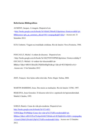 Referências Bibliográficas
AUMONT, Jacques. A imagem. Disponível em
<http://books.google.com.br/books?id=8IzbrL5Mm4UC&printsec=frontcover&hl=pt-
BR&source=gbs_ge_summary_r&cad=0#v=onepage&q&f=false> .Acesso em: 21
Setembro 2012.
ECO, Umberto. Viagem na irrealidade cotidiana. Rio de Janeiro: Nova Fronteira, 1984.
FOUCAULT, Michel. A ordem do discurso. Disponível em:
<http://books.google.com.br/books?id=bEZ7OYF69PMC&printsec=frontcover&dq=F
OUCAULT,+Michel.+A+ordem+do+discurso&hl=pt-
BR&sa=X&ei=bRO1UK6uJILC9QSSn4DgDA&sqi=2&ved=0CC8Q6AEwAA>
.Acesso em: 15 de Setembro 2012
JOST, François. Seis lições sobre televisão. Porto Alegre: Sulina, 2004.
MARTIN BARBERO, Jesus. Dos meios as mediações. Rio de Janeiro: UFRJ, 1997.
REQUENA, Jesus Gonzalez. El discurso televisivo: espetáculo de laposmodernidad.
Madrid: Cátedra, 1995.
SARLO, Beatriz. Cenas da vida pós-moderna. Disponível em:
http://books.google.com.br/books?id=CUvthT-
VOPsC&pg=PA90&dq=Cenas+da+vida+p%C3%B3s-moderna&hl=pt-
BR&sa=X&ei=oRS1UPLoFYulqwG4i4CYBA&ved=0CDgQ6AEwAQ#v=onepage&q
=Cenas%20da%20vida%20p%C3%B3s-moderna&f=false . Acesso em 12 Outubro
2012.
 