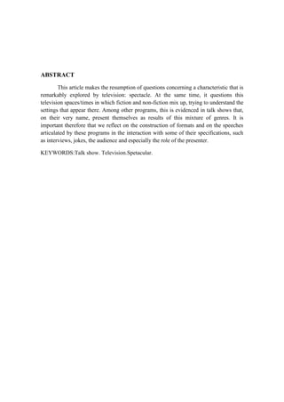 ABSTRACT
This article makes the resumption of questions concerning a characteristic that is
remarkably explored by television: spectacle. At the same time, it questions this
television spaces/times in which fiction and non-fiction mix up, trying to understand the
settings that appear there. Among other programs, this is evidenced in talk shows that,
on their very name, present themselves as results of this mixture of genres. It is
important therefore that we reflect on the construction of formats and on the speeches
articulated by these programs in the interaction with some of their specifications, such
as interviews, jokes, the audience and especially the role of the presenter.
KEYWORDS:Talk show. Television.Spetacular.
 