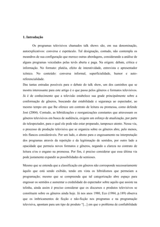 1. Introdução
Os programas televisivos chamados talk shows são, em sua denominação,
autoexplicativos: conversa e espetáculo. Tal designação, contudo, não contempla os
meandros de sua configuração que merece outras abordagens, considerando a análise de
alguns programas veiculados pelas tevês aberta e paga. Na origem: debate, crítica e
informação. No formato: platéia, efeito de interatividade, entrevista e apresentador
icônico. No conteúdo: conversa informal, superficialidade, humor e auto-
referencialidade.
Das tantas entradas possíveis para o debate do talk show, um dos caminhos que se
mostra interessante para este artigo é o que passa pelos gêneros e formatos televisivos.
Já é de conhecimento que a televisão estabelece sua grade principalmente sobre a
conformação de gêneros, buscando dar estabilidade e segurança ao espectador, ao
mesmo tempo em que lhe oferece um contrato de leitura ou promessa, como defende
Jost (2004). Contudo, as hibridizações e reorganizações constantes que atravessam os
gêneros televisivos em busca de audiência, exigem um esforço de atualização, por parte
do telespectador, para o qual ele pode não estar preparado, tampouco atento. Nessa via,
o processo de produção televisiva que se organiza sobre os gêneros abre, pelo menos,
três flancos consideráveis. Por um lado, o abono para o engessamento na interpretação
dos programas através da repetição e da legitimação de sentidos, por outro lado a
opacidade que permeia novos formatos e gêneros, negando a clareza no contrato de
leitura e/ou o engano na promessa. Por fim, é preciso considerar que essa última via
pode justamente expandir as possibilidades de semioses.
Mesmo que se entenda que a classificação em gêneros não corresponde necessariamente
àquilo que está sendo exibido, tendo em vista os hibridismos que permeiam a
programação; mesmo que se compreenda que tal categorização abre espaço para
engessar os sentidos e aumentar a credulidade do espectador sobre aquilo que assiste na
telinha, ainda assim é preciso considerar que os discursos e produtos televisivos se
constituem sobre os gêneros ainda hoje. Já nos anos 1980, Eco (1984, p.189) observa
que os imbricamentos de ficção e não-ficção nos programas e na programação
televisiva, apontam para um tipo de produto “[...] em que o problema de confiabilidade
 