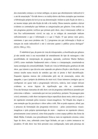 dos enunciados começa a se tornar ambíguo, ao passo que absolutamente indiscutível é
o ato de enunciação.” Os talk shows e os reality-shows são bons exemplos que mostram
a hibridização própria da tevê já na sua denominação: titulam-se pela ficção do show e,
ao mesmo tempo, pela não-ficção do talk e do reality. Dessa maneira, ajudam a deixar
evidentes as contradições que habitam as categorizações por gêneros. Uma análise de
tais programas permite verificar que primam pelo show, mas é interessante refletir se
isso fica suficientemente visível, ou seja, se os códigos de enunciação indicam
suficientemente o que é informação e o que é ficção. O que parece mais grave,
entretanto, é que esses produtos são “[...] programas em que informação e ficção se
trançam de modo indissolúvel e não é relevante quanto o público possa distinguir”
(ECO, 1984, p. 191).
É indubitável que, do ponto de vista do telespectador, a classificação por gêneros
já não atende mais à sua necessidade de entendimento do tipo de mensagem e das
possibilidades de interpretação do programa, operando, conforme Martin Barbero
(1997), como mediador fundamental entre a forma e a interpretação, constituindo-se
numa estratégia de comunicabilidade. Tendo em vista as hibridizações genéticas do talk
show, que reúnem o que deveria estar separado em gêneros (ficção e não-ficção), a sua
sintaxe resulta numa mescla de sentidos que não se presta à fácil decodificação.
Enquanto algumas marcas são evidenciadas pelo ato de enunciação, outras são
apagadas, o que é próprio da dinâmica do meio tevê. Esses inúmeros contágios que se
configuram em quase toda a programação televisiva, todavia, nem sempre deixam
evidentes as novas lógicas de significação que vão se constituindo.
Uma das heranças marcantes do talk show vem de programas radiofônicos pautados por
entrevistas e debates – sustentados por um teor jornalístico, portanto. Na passagem para
a tevê, entretanto, o talk show incorporou traços específicos desse meio, entre os quais o
do espetáculo orientado pelos recursos visuais-imagéticos. Tal filiação deu origem a
uma mutação que fez prevalecer o show sobre o talk. Não se pode esquecer, afinal, que
o processo de formatação dos programas televisivos – pelas características visuais-
imagéticas e pela própria epistemologia do meio – inspira-se no espetáculo (show),
primeiramente como carnaval, como festa popular e como espaço público das feiras da
Idade Média. Contudo, esse procedimento firma-se mais no espetáculo circense, como
lugar de show, mas, sobretudo como lugar fechado, em que o centro instaura-se no
picadeiro. O talk show traz bem presente essa configuração, tanto pela presença da
 