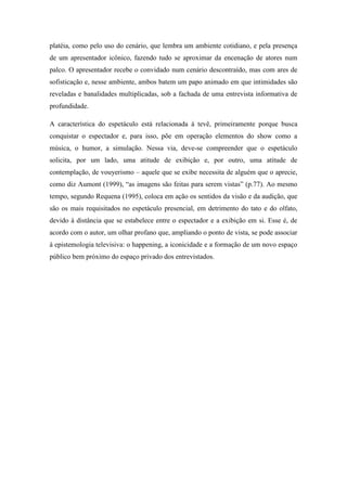 platéia, como pelo uso do cenário, que lembra um ambiente cotidiano, e pela presença
de um apresentador icônico, fazendo tudo se aproximar da encenação de atores num
palco. O apresentador recebe o convidado num cenário descontraído, mas com ares de
sofisticação e, nesse ambiente, ambos batem um papo animado em que intimidades são
reveladas e banalidades multiplicadas, sob a fachada de uma entrevista informativa de
profundidade.
A característica do espetáculo está relacionada à tevê, primeiramente porque busca
conquistar o espectador e, para isso, põe em operação elementos do show como a
música, o humor, a simulação. Nessa via, deve-se compreender que o espetáculo
solicita, por um lado, uma atitude de exibição e, por outro, uma atitude de
contemplação, de vouyerismo – aquele que se exibe necessita de alguém que o aprecie,
como diz Aumont (1999), “as imagens são feitas para serem vistas” (p.77). Ao mesmo
tempo, segundo Requena (1995), coloca em ação os sentidos da visão e da audição, que
são os mais requisitados no espetáculo presencial, em detrimento do tato e do olfato,
devido à distância que se estabelece entre o espectador e a exibição em si. Esse é, de
acordo com o autor, um olhar profano que, ampliando o ponto de vista, se pode associar
à epistemologia televisiva: o happening, a iconicidade e a formação de um novo espaço
público bem próximo do espaço privado dos entrevistados.
 