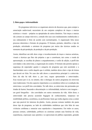 2. Bate-papo e informalidade
Os programas televisivos se organizam através de discursos que, para compor a
enunciação audiovisual, necessitam de um conjunto complexo de traços e marcas
acústicas e visuais – próprias ou apropriadas de outros domínios. Tais traços e marcas
são comuns ao campo televisivo, contudo têm seus usos medianamente estabelecidos e
seu ordenamento é feito de acordo com normatizações. A organização feita nesse
processo determina o formato do programa. O formato, portanto, identifica o tipo de
produção, articulando a estrutura do programa por meios das técnicas usadas no
momento da pré-produção, da produção e da pós-produção.
Assim, identificar um talk show exige o reconhecimento de traços e marcas acústicas,
visuais e técnicas que lhes são próprias e que o constituem, tais como: o modo de
apresentação, as escolhas de planos e enquadramentos, o estilo de edição, o perfil dos
convidados e das entrevistas, a organização do cenário. O formato não permite apenas a
segurança do espectador quanto à categoria de programa que está assistindo e a
familiaridade com o estilo daquilo que é exibido, também deixa claro o tipo de leitura
que deverá ser feita. No caso dos talk shows a característica principal é a entrevista.
Sem ela não há talk show e, por isso, requer apresentador e entrevistados.
Esse recurso por si só, no entanto, não o distingue de outros programas de entrevista
mais tradicionais. Um dos aspectos importantes a se considerar refere-se à condução das
entrevistas e ao perfil dos convidados. No talk show, as entrevistas são permeadas por
tiradas de humor, buscando a descontração e a informalidade, inclusive com imagens –
em geral fotografias – dos convidados em outros momentos da vida. Além disso, o
entrevistado não precisa acumular bagagem de conhecimentos, tampouco ter
notabilidade política, econômica, ou profissional, basta que tenha alguma coisa a contar
que seja passível de interesse da platéia. Assim, pessoas comuns também são pauta
desse tipo de programa, ao lado de celebridades midiáticas que vêm falar de suas
vivências cotidianas e anunciar seus espetáculos e lançamentos. Em todos os casos,
pessoas comuns, celebridades, políticos ou cientistas contam suas histórias de vida,
experiências, expressam suas opiniões e se aproximam do público espectador, gerando
 