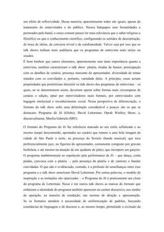 um efeito de reflexividade. Dessa maneira, aparentemente todos são iguais, apesar do
tratamento do entrevistador e do público. Nesses batepapos sem formalidades e
permeados pelo banal, o senso comum parece ter mais relevância que o saber religioso e
filosófico ou que o conhecimento científico, configurando os sentidos de descontração,
de troca de idéias, de conversa trivial e de cotidianeidade. Talvez seja por isso que os
talk shows tenham mais audiência que os programas de entrevista mais sérios ou
sisudos.
É bom lembrar que outros elementos, aparentemente sem tanta importância quanto a
entrevista, também caracterizam o talk show: platéia, tiradas de humor, preocupação
com os detalhes de cenário, presença marcante do apresentador, diversidade de temas
tratados com os convidados e, portanto, variedade deles. A princípio, essas seriam
propriedades que permitiriam discernir os talk shows dos programas de entrevistas – os
quais, ao se denominarem assim, deveriam operar sobre formas mais circunspetas de
cenário e edição, optar por entrevistadores mais formais, por entrevistados com
bagagem intelectual e reconhecimento social. Nessa perspectiva de diferenciação, o
formato do talk show sofre uma delimitação considerável e poucos são os que se
destacam: Programa do Jô (Globo); David Letterman; Oprah Winfrey Show; e,
discutivelmente, Marilia Gabriela (SBT).
O formato do Programa do Jô faz referência marcada ao seu estilo sofisticado e ao
mesmo tempo descontraído, apontados no cenário que remete a uma bela imagem da
cidade de São Paulo à noite, na presença do Sexteto (banda musical), que toca
preferencialmente jazz, no figurino do apresentador, comumente composto por gravata
borboleta, e até mesmo na atuação de um ajudante de palco, que incorpora um garçom.
O programa tambémremete ao espetáculo pela performance de Jô – que dança, conta
piadas, conversa com a platéia –, pela presença da platéia e de cantores e bandas
convidadas. O que não é evidenciado, contudo, é a profusão de semelhanças entre esse
programa e o talk show americano David Letterman. Por outras palavras, o modelo de
inspiração e as imitações são opacizadas – o Programa do Jô é praticamente um clone
do programa de Letterman. Nesse e em outros talk shows as marcas do formato que
enfatizam a identidade do programa também aparecem no caráter discursivo, nos modos
de operação, na maneira de condução, nas normas de direção e apresentação.
Se os formatos atendem à necessidade de uniformização de padrões, buscando
constâncias de linguagem e de discurso e, ao mesmo tempo, permitindo a exclusão da
 