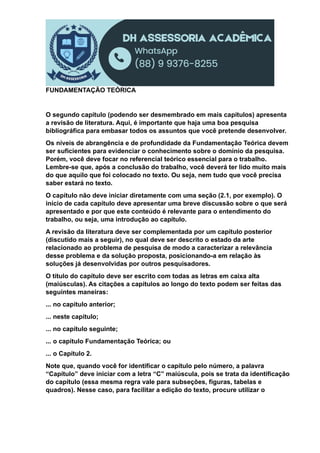 FUNDAMENTAÇÃO TEÓRICA
O segundo capítulo (podendo ser desmembrado em mais capítulos) apresenta
a revisão de literatura. Aqui, é importante que haja uma boa pesquisa
bibliográfica para embasar todos os assuntos que você pretende desenvolver.
Os níveis de abrangência e de profundidade da Fundamentação Teórica devem
ser suficientes para evidenciar o conhecimento sobre o domínio da pesquisa.
Porém, você deve focar no referencial teórico essencial para o trabalho.
Lembre-se que, após a conclusão do trabalho, você deverá ter lido muito mais
do que aquilo que foi colocado no texto. Ou seja, nem tudo que você precisa
saber estará no texto.
O capítulo não deve iniciar diretamente com uma seção (2.1, por exemplo). O
início de cada capítulo deve apresentar uma breve discussão sobre o que será
apresentado e por que este conteúdo é relevante para o entendimento do
trabalho, ou seja, uma introdução ao capítulo.
A revisão da literatura deve ser complementada por um capítulo posterior
(discutido mais a seguir), no qual deve ser descrito o estado da arte
relacionado ao problema de pesquisa de modo a caracterizar a relevância
desse problema e da solução proposta, posicionando-a em relação às
soluções já desenvolvidas por outros pesquisadores.
O título do capítulo deve ser escrito com todas as letras em caixa alta
(maiúsculas). As citações a capítulos ao longo do texto podem ser feitas das
seguintes maneiras:
... no capítulo anterior;
... neste capítulo;
... no capítulo seguinte;
... o capítulo Fundamentação Teórica; ou
... o Capítulo 2.
Note que, quando você for identificar o capítulo pelo número, a palavra
“Capítulo” deve iniciar com a letra “C” maiúscula, pois se trata da identificação
do capítulo (essa mesma regra vale para subseções, figuras, tabelas e
quadros). Nesse caso, para facilitar a edição do texto, procure utilizar o
 
